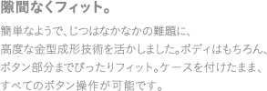 隙間なくフィット。簡単なようで、じつはなかなかの難題に、高度な金型成形技術を活かしました。ボディはもちろん、ボタン部分までぴったりフィット。ケースを付けたまま、すべてのボタン操作が可能です。