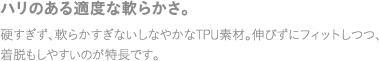 ハリのある適度な軟らかさ。硬すぎず、軟らかすぎないしなやかなTPU素材。伸びずにフィットしつつ、着脱もしやすいのが特長です。