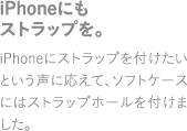 iPhoneにもストラップを。iPhoneにストラップを付けたいという声に応えて、ソフトケースにはストラップホールをつけました。