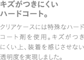 キズがつきにくいハードコート。クリアケースには特殊なハードコート剤を使用。キズがつきにくい上、装着を感じさせない透明度を実現しました。
