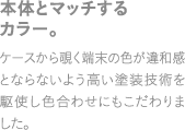 本体とマッチするカラー。ケースから覗く端末の色が違和感とならないよう高い塗装技術を駆使し色合わせにもこだわりました。