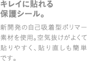 キレイに貼れる保護シール。新開発の自己吸着ポリマー素材を使用。空気抜けがよくて貼りやすく、貼り直しも簡単です。