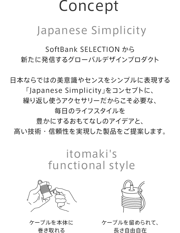 【Concept】Japanese Simplicity。SoftBank SELECTIONから新たに発信するグローバルデザインプロダクト日本ならではの美意識やセンスをシンプルに表現する「Japanese Simplicity」をコンセプトに、繰り返し使うアクセサリーだからこそ必要な、毎日のライフスタイルを豊かにするおもてなしのアイデアと、高い技術・信頼性を実現した製品をご提案いたします。