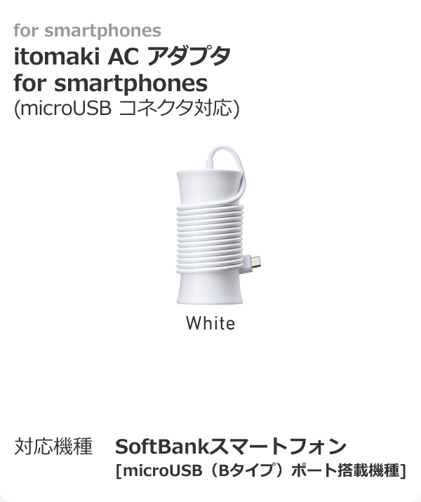 for smartphones itomaki AC アダプタ for smartphones(microUSB コネクタ対応）  対応機種	SoftBankスマートフォン [microUSB（Bタイプ）ポート搭載機種]