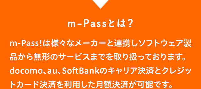 m-Pass!は様々なメーカーと連携しソフトウェア製品から無形のサービスまでを取り扱っております。docomo、au、SoftBankのキャリア決済とクレジットカード決済を利用した月額決済が可能です。