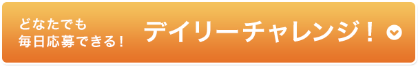どなたでも 毎日応募できる！デイリーチャレンジ！ 