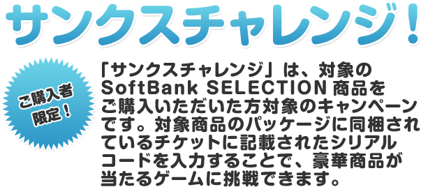 ご購入者 限定！サンクスチャレンジ！ 「サンクスチャレンジ」は、対象のSoftBank SELECTION商品を ご購入いただいた方対象のキャンペーンです。 対象商品のパッケージに同梱されているチケットに記載されたシリアルコードを入力することで、豪華商品が当たるゲームに挑戦できます。