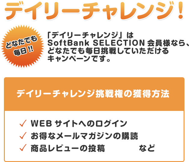 どなたでも毎日!!デイリーチャレンジ！「デイリーチャレンジ」はSoftBank SELECTION会員様なら、 どなたでも毎日挑戦していただけるキャンペーンです。