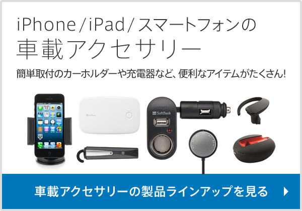 iPhone/iPad/スマートフォンの車載アクセサリー 簡単取付のカーホルダーや充電器など、便利なアイテムがたくさん！ 車載アクセサリーの製品ラインアップを見る