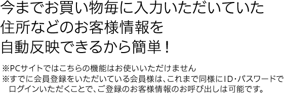 今までお買い物毎に入力いただいいていた住所などのお客様情報を自動反映できるから簡単！