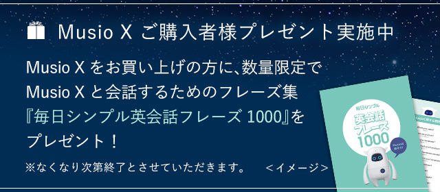 Musio X ご購入者様プレゼント実施中 Musio Xをお買い上げの方に、 数量限定でMusio Xと会話するためのフレーズ集 『毎日シンプル英会話フレーズ1000』をプレゼント！ ※なくなり次第終了とさせていただきます。