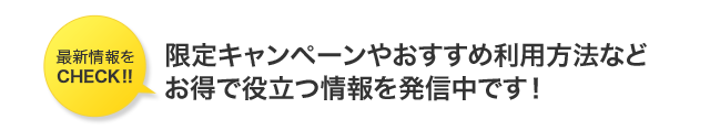 最新情報をCHECK!! 限定キャンペーンやおすすめ利用方法などお得で役立つ情報を発信中です！