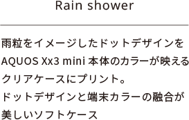 Rain shower：雨粒をイメージしたドットデザインをAQUOS Xx3 mini 本体のカラーが映えるクリアケースにプリント。ドットデザインと端末カラーの融合が美しいソフトケース